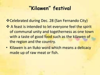 “Kilawen” festival

Celebrated during Dec. 28 (San Fernando City)
 A feast is intended to let everyone feel the spirit
  of communal unity and togetherness as one town
  with a taste of good food such as the kilawen of
  the region and the country.
• Kilawen is an Iluko word which means a delicacy
  made up of raw meat or fish.
 