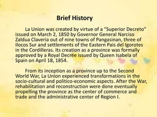 Brief History
     La Union was created by virtue of a “Superior Decreto”
issued on March 2, 1850 by Governor General Narciso
Zaldua Claveria out of nine towns of Pangasinan, three of
Ilocos Sur and settlements of the Eastern Pais del Igorotes
in the Cordilleras. Its creation as a province was formally
approved by a Royal Decree issued by Queen Isabela of
Spain on April 18, 1854.
    From its inception as a province up to the Second
World War, La Union experienced transformations in the
socio-cultural and politico-economic aspects. After the War,
rehabilitation and reconstruction were done eventually
propelling the province as the center of commerce and
trade and the administrative center of Region I.
 