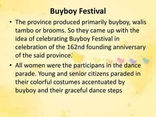 Buyboy Festival
• The province produced primarily buyboy, walis
  tambo or brooms. So they came up with the
  idea of celebrating Buyboy Festival in
  celebration of the 162nd founding anniversary
  of the said province.
• All women were the participans in the dance
  parade. Young and senior citizens paraded in
  their colorful costumes accentuated by
  buyboy and their graceful dance steps
 