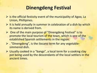 Dinengdeng Festival
 is the official festivity event of the municipality of Agoo, La
  Union, Phillipines.
 It is held annually in summer in celebration of a dish by which
  its name is derived from.
 One of the main purpose of "Dinengdeng Festival" is to
  promote the local tourism of the town, which is one of the
  established Spanish settlements in the region.
 . "Dinengdeng", is the ilocano term for any vegetable-
  simmered dish.
 Usually cooked in a "banga", a local term for a cooking clay
  pot being used by the descendants of the local settlers in the
  ancient times.
 