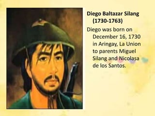 Diego Baltazar Silang
  (1730-1763)
Diego was born on
  December 16, 1730
  in Aringay, La Union
  to parents Miguel
  Silang and Nicolasa
  de los Santos.
 