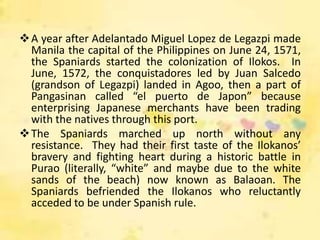  A year after Adelantado Miguel Lopez de Legazpi made
  Manila the capital of the Philippines on June 24, 1571,
  the Spaniards started the colonization of Ilokos. In
  June, 1572, the conquistadores led by Juan Salcedo
  (grandson of Legazpi) landed in Agoo, then a part of
  Pangasinan called “el puerto de Japon” because
  enterprising Japanese merchants have been trading
  with the natives through this port.
 The Spaniards marched up north without any
  resistance. They had their first taste of the Ilokanos’
  bravery and fighting heart during a historic battle in
  Purao (literally, “white” and maybe due to the white
  sands of the beach) now known as Balaoan. The
  Spaniards befriended the Ilokanos who reluctantly
  acceded to be under Spanish rule.
 