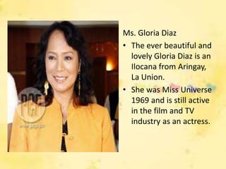 Ms. Gloria Diaz
• The ever beautiful and
  lovely Gloria Diaz is an
  Ilocana from Aringay,
  La Union.
• She was Miss Universe
  1969 and is still active
  in the film and TV
  industry as an actress.
 