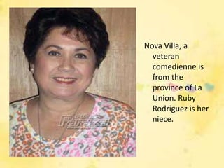 Nova Villa, a
  veteran
  comedienne is
  from the
  province of La
  Union. Ruby
  Rodriguez is her
  niece.
 