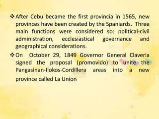 After Cebu became the first provincia in 1565, new
 provinces have been created by the Spaniards. Three
 main functions were considered so: political-civil
 administration, ecclesiastical governance and
 geographical considerations.
On October 29, 1849 Governor General Claveria
 signed the proposal (promovido) to unite the
 Pangasinan-Ilokos-Cordillera areas into a new
 province called La Union
 
