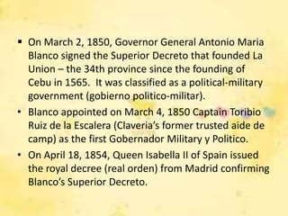  On March 2, 1850, Governor General Antonio Maria
  Blanco signed the Superior Decreto that founded La
  Union – the 34th province since the founding of
  Cebu in 1565. It was classified as a political-military
  government (gobierno politico-militar).
• Blanco appointed on March 4, 1850 Captain Toribio
  Ruiz de la Escalera (Claveria’s former trusted aide de
  camp) as the first Gobernador Military y Politico.
• On April 18, 1854, Queen Isabella II of Spain issued
  the royal decree (real orden) from Madrid confirming
  Blanco’s Superior Decreto.
 