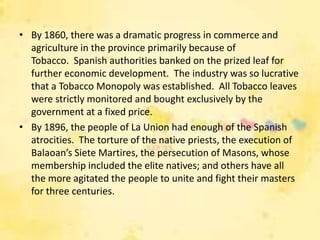 • By 1860, there was a dramatic progress in commerce and
  agriculture in the province primarily because of
  Tobacco. Spanish authorities banked on the prized leaf for
  further economic development. The industry was so lucrative
  that a Tobacco Monopoly was established. All Tobacco leaves
  were strictly monitored and bought exclusively by the
  government at a fixed price.
• By 1896, the people of La Union had enough of the Spanish
  atrocities. The torture of the native priests, the execution of
  Balaoan’s Siete Martires, the persecution of Masons, whose
  membership included the elite natives; and others have all
  the more agitated the people to unite and fight their masters
  for three centuries.
 