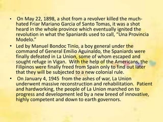 •  On May 22, 1898, a shot from a revolver killed the much-
  hated Friar Mariano Garcia of Santo Tomas, it was a shot
  heard in the whole province which eventually ignited the
  revolution in what the Spaniards used to call, “Una Provincia
  Modelo.”
• Led by Manuel Bondoc Tinio, a boy general under the
  command of General Emilio Aguinaldo, the Spaniards were
  finally defeated in La Union, some of whom escaped and
  sought refuge in Vigan. With the help of the Americans, the
  Filipinos were finally freed from Spain only to find out later
  that they will be subjected to a new colonial rule.
• On January 4, 1945 from the ashes of war, La Union
  underwent massive reconstruction and rehabilitation. Patient
  and hardworking, the people of La Union marched on to
  progress and development led by a new breed of innovative,
  highly competent and down to earth governors.
 