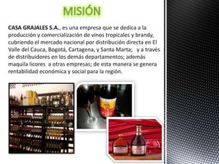 CASA GRAJALES S.A., es una empresa que se dedica a la
producción y comercialización de vinos tropicales y brandy,
cubriendo el mercado nacional por distribución directa en El
Valle del Cauca, Bogotá, Cartagena, y Santa Marta; y a través
de distribuidores en los demás departamentos; además
maquila licores a otras empresas; de esta manera se genera
rentabilidad económica y social para la región.
 