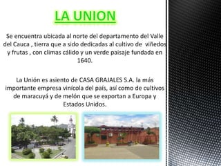 Se encuentra ubicada al norte del departamento del Valle
del Cauca , tierra que a sido dedicadas al cultivo de viñedos
 y frutas , con climas cálido y un verde paisaje fundada en
                             1640.

   La Unión es asiento de CASA GRAJALES S.A. la más
importante empresa vinícola del país, así como de cultivos
  de maracuyá y de melón que se exportan a Europa y
                    Estados Unidos.
 