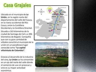 Ubicada en el municipio de La
Unión, en la región norte del
departamento del valle del Cauca,
en la rivera occidental del Río
Cauca, entre la Cordillera
Occidental y la Cordillera Oriental.
Situado a 163 kilometros de la
ciudad de Santiago de Cali y a 396
kilometros de Bogotá. Compañía
que con su gran cantidad de
viñedos convirtió al municipio de la
unión en un paradisiaco lugar
conocido como "La capital
vitivinícola de Colombia“.

Gracias al desarrollo de la industria
del vino, La Unión se ha convertido
en un eje del norte del valle donde
el comercio de uva sin procesar y
vino es su mayor actividad
económica.
 
