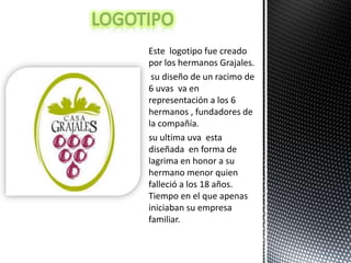 Este logotipo fue creado
por los hermanos Grajales.
 su diseño de un racimo de
6 uvas va en
representación a los 6
hermanos , fundadores de
la compañía.
su ultima uva esta
diseñada en forma de
lagrima en honor a su
hermano menor quien
falleció a los 18 años.
Tiempo en el que apenas
iniciaban su empresa
familiar.
 