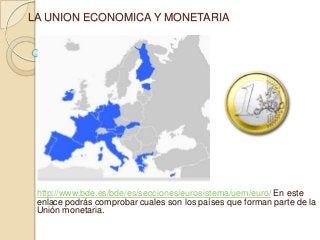 LA UNION ECONOMICA Y MONETARIA




 http://www.bde.es/bde/es/secciones/eurosistema/uem/euro/ En este
 enlace podrás comprobar cuales son los países que forman parte de la
 Unión monetaria.
 