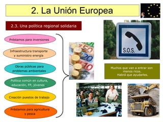 2. La Unión Europea 2.3. Una política regional solidaria Para corregir los  desequilibrios regionales:  1/3 presupuesto  Se basan en los  fondos estructurales y  los fondos de cohesión Préstamos para inversiones   Infraestructura transporte  y suministro energía   Obras públicas para  problemas ambientales   Política común en cultura,  educación, FP, jóvenes …   Creación puestos de trabajo   Préstamos para agricultura  y pesca   Muchos que van a entrar son  menos ricos. Habrá que ayudarles. 