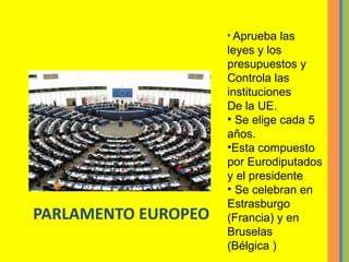 PARLAMENTO EUROPEO Aprueba las leyes y los presupuestos y  Controla las instituciones De la UE. Se elige cada 5 años. Esta compuesto por Eurodiputados y el presidente Se celebran en  Estrasburgo (Francia) y en  Bruselas  (Bélgica ) 