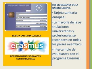 LOS CIUDADANOS DE LA UNIÓN EUROPEA Tarjeta sanitaria europea. La mayoría de la os titulaciones universitarias y profesionales se reconocen en todas los países miembros. Intercambio de estudiantes con el programa Erasmus. TARJETA SANITARIA EUROPEA INTERCAMBIO DE ESTUDIANTES  CON OTROS PAISES 