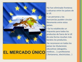 Se han eliminado fronteras y aduanas entre los países de la UE. Las personas y las mercancías pueden circular libremente entre estos países.  Se ha establecido un impuesto para todos los productos de fuera de la UE de esta forma resultan más baratos los productos. Se reconocen en todos los países las titulaciones educativas (abogados, médicos… ) y profesiones ( fontaneros, electricistas.. ) EL MERCADO ÚNICO 