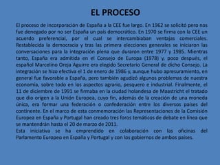 EL PROCESO
El proceso de incorporación de España a la CEE fue largo. En 1962 se solicitó pero nos
fue denegado por no ser España un país democrático. En 1970 se firma con la CEE un
acuerdo preferencial, por el cual se intercambiaban ventajas comerciales.
Restablecida la democracia y tras las primera elecciones generales se iniciaron las
conversaciones para la integración plena que duraron entre 1977 y 1985. Mientras
tanto, España era admitida en el Consejo de Europa (1978) y, poco después, el
español Marcelino Oreja Aguirre era elegido Secretario General de dicho Consejo. La
integración se hizo efectiva el 1 de enero de 1986 y, aunque hubo apresuramiento, en
general fue favorable a España, pero también agudizó algunos problemas de nuestra
economía, sobre todo en los aspectos agrario, pesquero e industrial. Finalmente, el
11 de diciembre de 1991 se firmaba en la ciudad holandesa de Maastricht el tratado
que dio origen a la Unión Europea, cuyo fin, además de la creación de una moneda
única, era formar una federación o confederación entre los diversos países del
continente. En el marco de esta conmemoración las Representaciones de la Comisión
Europea en España y Portugal han creado tres foros temáticos de debate en línea que
se mantendrán hasta el 20 de marzo de 2011.
Esta iniciativa se ha emprendido en colaboración con las oficinas del
Parlamento Europeo en España y Portugal y con los gobiernos de ambos países.
 