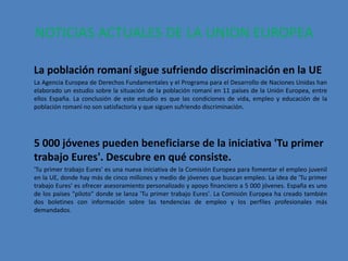 NOTICIAS ACTUALES DE LA UNION EUROPEA

La población romaní sigue sufriendo discriminación en la UE
La Agencia Europea de Derechos Fundamentales y el Programa para el Desarrollo de Naciones Unidas han
elaborado un estudio sobre la situación de la población romaní en 11 países de la Unión Europea, entre
ellos España. La conclusión de este estudio es que las condiciones de vida, empleo y educación de la
población romaní no son satisfactoria y que siguen sufriendo discriminación.




5 000 jóvenes pueden beneficiarse de la iniciativa 'Tu primer
trabajo Eures'. Descubre en qué consiste.
'Tu primer trabajo Eures' es una nueva iniciativa de la Comisión Europea para fomentar el empleo juvenil
en la UE, donde hay más de cinco millones y medio de jóvenes que buscan empleo. La idea de 'Tu primer
trabajo Eures' es ofrecer asesoramiento personalizado y apoyo financiero a 5 000 jóvenes. España es uno
de los países "piloto" donde se lanza 'Tu primer trabajo Eures'. La Comisión Europea ha creado también
dos boletines con información sobre las tendencias de empleo y los perfiles profesionales más
demandados.
 