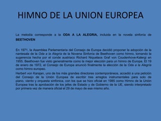 HIMNO DE LA UNION EUROPEA
La melodía corresponde a la ODA A LA ALEGRIA, incluida en la novela sinfonía de
BEETHOVEN


En 1971, la Asamblea Parlamentaria del Consejo de Europa decidió proponer la adopción de la
nantesala de la Oda a la Alegría de la Novena Sinfonía de Beethoven como himno, tomando la
sugerencia hecha por el conde austriaco Richard Niquelaos Graf von Coudenhove-Kalergi en
1955. Beethoven fue visto generalmente como la mejor elección para un himno de Europa. El 19
de enero de 1972, el Consejo de Europa anunció finalmente la elección de la Oda a la Alegría
como himno europeo.
Herbert von Karajan, uno de los más grandes directores contemporáneos, accedió a una petición
del Consejo de la Unión Europea de escribir tres arreglos instrumentales para solo de
piano, viento y orquesta sinfónica, con los que se hizo oficial en 1985 como Himno de la Unión
Europea tras la aprobación de los jefes de Estado y de Gobierno de la UE, siendo interpretado
por primera vez de manera oficial el 29 de mayo de ese mismo año.
 