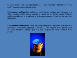 La unión Europea es una organización económica y política y económica formada
por 27 países europeos democráticos

En el aspecto político: Los ciudadanos residentes en cualquier país integrado en la
Unión europea pueden residir, estudiar o trabajar en los demás países de la que
estén integrados en el articulo de la Unión europea por el cual permite esta libre
circulación.



En el aspecto económico: Todos los países comparten unas leyes comunes en la
agricultura, el transporte, la pesca, la industria…….La mayoría de los países tienen
una única moneda en común , que es el euro , el que sustenta la economía de los
países.
 