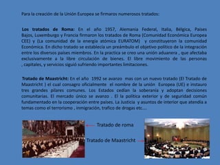 Para la creación de la Unión Europea se firmaros numerosos tratados:


Los tratados de Roma: En el año 1957, Alemania Federal, Italia, Bélgica, Países
Bajos, Luxemburgo y Francia firmaron los tratados de Roma (Comunidad Económica Europea
CEE) y (La comunidad de la energía atómica EURATOM) y constituyeron la comunidad
Económica. En dicho tratado se establecía un preámbulo el objetivo político de la integración
entre los diversos países miembros. En la practica se creo una unión aduanera , que afectaba
exclusivamente a la libre circulación de bienes. El libre movimiento de las personas
, capitales, y servicios siguió sufriendo importantes limitaciones.

Tratado de Maastricht: En el año 1992 se avanzo mas con un nuevo tratado (El Tratado de
Maastricht ) el cual consagro oficialmente el nombre de la unión Europea (UE) e instauro
tres grandes pilares comunes. Los Estados cedían la soberanía y adoptan decisiones
comunitarias. El mercado único se avanzo . El la política exterior y de seguridad común
fundamentado en la cooperación entre países. La Justicia y asuntos de interior que atendía a
temas como el terrorismo , inmigración, trafico de drogas etc.…


                                     Tratado de roma

                                Tratado de Maastricht
 