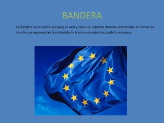 BANDERA
La Bandera de la Unión europea es azul y tiene 12 estrellas doradas distribuidas en forma de
circulo que representan la solidaridad y la armonía entre los pueblos europeos
 