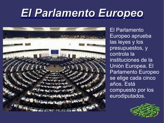 El Parlamento Europeo
               El Parlamento
               Europeo aprueba
               las leyes y los
               presupuestos, y
               controla la
               instituciones de la
               Unión Europea. El
               Parlamento Europeo
               se elige cada cinco
               años. Está
               compuesto por los
               eurodiputados.
 