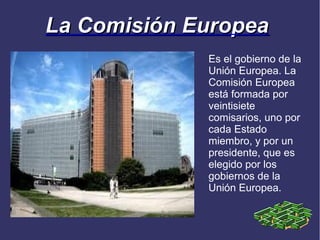La Comisión Europea
             Es el gobierno de la
             Unión Europea. La
             Comisión Europea
             está formada por
             veintisiete
             comisarios, uno por
             cada Estado
             miembro, y por un
             presidente, que es
             elegido por los
             gobiernos de la
             Unión Europea.
 