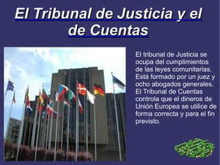 El Tribunal de Justicia y el
        de Cuentas
                  El tribunal de Justicia se
                  ocupa del cumplimientos
                  de las leyes comunitarias.
                  Está formado por un juez y
                  ocho abogados generales.
                  El Tribunal de Cuentas
                  controla que el dineros de
                  Unión Europea se utilice de
                  forma correcta y para el fin
                  previsto.
 