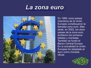 La zona euro
          En 1999, once países
          miembros de la Unión
          Europeo constituyeron la
          llamada zona euro. Más
          tarde, en 2002, los doce
          países de la zona euro
          emitieron los primeros
          billetes y monedas.
          También se fundó el
          Banco Central Europa.
          En la actualidad la Unión
          Europea ha adoptado el
          euro como moneda
          oficial.
 