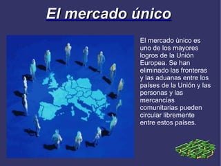 El mercado único
           El mercado único es
           uno de los mayores
           logros de la Unión
           Europea. Se han
           eliminado las fronteras
           y las aduanas entre los
           países de la Unión y las
           personas y las
           mercancías
           comunitarias pueden
           circular libremente
           entre estos países.
 
