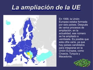 La ampliación de la UE
               En 1958, la Unión
               Europea estaba formada
               por seis países. Después
               de varios procesos de
               ampliación, en la
               actualidad, ese número
               se ha ampliado a
               veintisiete. Es posible que
               esta cifra varíe, ya que
               hay países candidatos
               para integrarse en la
               Unión Europea, como
               Croacia, Turquía y
               Macedonia.
 