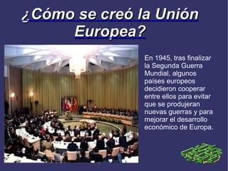 ¿Cómo se creó la Unión
     Europea?
               En 1945, tras finalizar
               la Segunda Guerra
               Mundial, algunos
               países europeos
               decidieron cooperar
               entre ellos para evitar
               que se produjeran
               nuevas guerras y para
               mejorar el desarrollo
               económico de Europa.
 