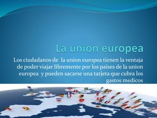 Los ciudadanos de la union europea tienen la ventaja
de poder viajar libremente por los paises de la union
europea y pueden sacarse una tarjeta que cubra los
gastos medicos
 