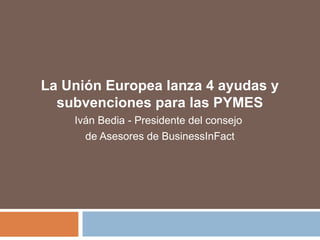 La Unión Europea lanza 4 ayudas y
subvenciones para las PYMES
Iván Bedia - Presidente del consejo
de Asesores de BusinessInFact
 