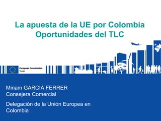 La apuesta de la UE por Colombia
        Oportunidades del TLC




Miriam GARCIA FERRER
Consejera Comercial
Delegación de la Unión Europea en
Colombia
 