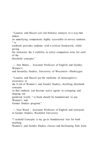 “Launius and Hassel sca! old feminist analysis in a way that
makes
its underlying components highly accessible to novice students.
" is
textbook provides students with a critical framework, while
giving
the instructor the # exibility to select companion texts for each
of the
threshold concepts.”
— Ann Mattis , Assistant Professor of English and Gender,
Women’s,
and Sexuality Studies, University of Wisconsin—Sheboygan
“Launius and Hassel are the mediums of metacognitive
awareness in
the $ eld of Women’s and Gender Studies, distilling threshold
concepts
so that students can become active agents in critiquing and
shaping our
gendered world. " is book should be foundational in any
Women’s and
Gender Studies program.”
— Tara Wood , Assistant Professor of English and instructor
in Gender Studies, Rockford University
“! reshold Concepts is my go-to foundational text for both
teaching
Women’s and Gender Studies classes and facilitating Safe Zone
 