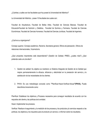 ¿Cuántas y cuáles son las facultades que hoy posee la Universidad del Atlántico?

La Universidad del Atlántico, posee 10 facultades las cuales son:


Facultad de Arquitectura, Facultad de Bellas Artes. Facultad de Ciencias Básicas. Facultad de
EducaciónFacultad de Nutrición y Dietética, Facultad de Química y Farmacia, Facultad de Ciencias
Económicas, Facultad de Ciencias Humanas, Facultad de Ciencias Jurídicas, Facultad de Ingeniera.



¿Cuál es su organigrama?

Consejo superior, Consejo académico, Rectoría, Secretaria general, Oficina de planeación, Oficina de
relaciones internacionales, Vicerrectoría.


¿Qué proyectos importantes está desarrollando? (Gestión de Calidad, PRIES, ¿cuáles más?) ¿Qué
pretende cada uno de ellos?:




    1. Gestión de calidad: Su objetivo es mantener un Sistema Integrado de Gestión de la Calidad que
        mejore permanentemente la eficacia, eficiencia y efectividad en la prestación del servicio y la
        satisfacción de las necesidades de los clientes.



    2. PHVA: Es una metodología conocida como "Planificar-Hacer-Verificar-Actuar"(PHVA). Puede
        describirse brevemente como:



Planificar: Establecer los objetivos y Procesos necesarios para conseguir resultados de acuerdo con los
requisitos del cliente y las políticas de la entidad.

Hacer: Implementar los procesos.

Verificar: Realizar el seguimiento y la medición de los procesos y los productos y/o servicios respecto a las
políticas, los objetivos y los requisitos para el producto y/o servicio, e informar sobre los resultados.
 