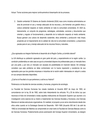 Actuar: Tomar acciones para mejorar continuamente el desempeño de los procesos.



    3. Gestión ambiental: El Sistema de Gestión Ambiental (SGA) nace como iniciativa administrativa en
        aras de promover el uso y manejo adecuado de los recursos, y de fomentar una gestión ética y
        cultura ambiental respecto al medio ambiente en toda la comunidad universitaria. El SGA es,
        básicamente, un conjunto de programas, estrategias, actividades, acciones y documentos que
        orientan y regulan el funcionamiento y desarrollo de la institución respecto al medio ambiente.
        Busca generar una cultura de desarrollo sostenible, ética ambiental y producción más limpia;
        propende por el mejoramiento de la calidad de vida de la comunidad universitaria; y proporciona
        pautas para el uso y manejo adecuado de los recursos físicos y naturales.



¿Sus egresados se integran fácilmente al desarrollo de la Región Caribe y al ámbito laboral?

La UA distribuye su población egresada en gran parte del país, y especialmente en la región caribe. La
condición problemática en este caso es que la universidad dispone de profesionales para un mercado lleno
por una parte, y por otra un mercado con escases de posibilidades en inserción laboral. Sin embargo
considero que este problema se debe contrarrestar con la buena reparación y excelencia de sus
egresados para que las grandes empresas e industrias de la nación estén interesadas en adquirir a estos
en sus campos laborales disponibles.

¿Cuál es la Facultad a la que pertenece y cuál es su historia?

Pertenezco a la facultad de ciencias sociales y humanas, programa de sociología.

La Facultad de Ciencias Humanas fue creada mediante el Acuerdo #007 de mayo de 1993, en
concordancia con la ley 30 de 1992, sobre todo interpretando los artículos 19 y 20 de dicha Ley que
reconoce el título de Universidad a todas aquellas instituciones de Educación Superior que asuman a la
investigación como esencia de su misión e implementen las Ciencias Sociales y Humanas y las Ciencias
Básicas en sendas estructuras organizativas. En realidad, el proyecto ya se venía vislumbrando desde dos
años antes cuando en la Estrategia General de Desarrollo: 1991-1995 (Acuerdo 005 del 3 de abril de
1992) la Universidad del Atlántico se comprometió en crear tanto la Facultad de Ciencias Básicas como la
de Ciencias Humanas. Posteriormente previa autorización del Consejo Superior Universitario, se designó
 