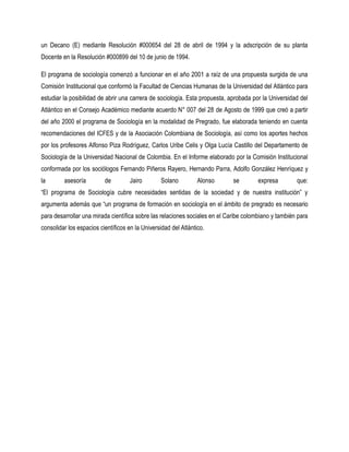 un Decano (E) mediante Resolución #000654 del 28 de abril de 1994 y la adscripción de su planta
Docente en la Resolución #000899 del 10 de junio de 1994.

El programa de sociología comenzó a funcionar en el año 2001 a raíz de una propuesta surgida de una
Comisión Institucional que conformó la Facultad de Ciencias Humanas de la Universidad del Atlántico para
estudiar la posibilidad de abrir una carrera de sociología. Esta propuesta, aprobada por la Universidad del
Atlántico en el Consejo Académico mediante acuerdo N° 007 del 28 de Agosto de 1999 que creó a partir
del año 2000 el programa de Sociología en la modalidad de Pregrado, fue elaborada teniendo en cuenta
recomendaciones del ICFES y de la Asociación Colombiana de Sociología, así como los aportes hechos
por los profesores Alfonso Piza Rodríguez, Carlos Uribe Celis y Olga Lucía Castillo del Departamento de
Sociología de la Universidad Nacional de Colombia. En el Informe elaborado por la Comisión Institucional
conformada por los sociólogos Fernando Piñeros Rayero, Hernando Parra, Adolfo González Henríquez y
la       asesoría         de         Jairo       Solano          Alonso      se        expresa        que:
“El programa de Sociología cubre necesidades sentidas de la sociedad y de nuestra institución” y
argumenta además que “un programa de formación en sociología en el ámbito de pregrado es necesario
para desarrollar una mirada científica sobre las relaciones sociales en el Caribe colombiano y también para
consolidar los espacios científicos en la Universidad del Atlántico.
 