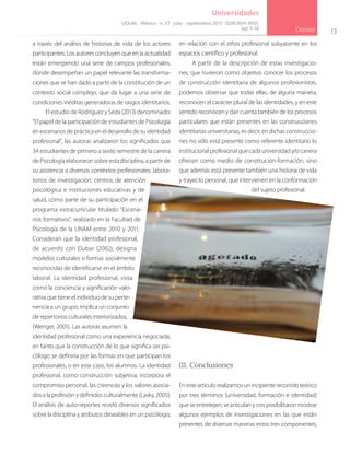 13
Dossier
Universidades
a través del análisis de historias de vida de los actores
participantes. Los autores concluyen que en la actualidad
están emergiendo una serie de campos profesionales,
donde desempeñan un papel relevante las transforma-
ciones que se han dado a partir de la constitución de un
contexto social complejo, que da lugar a una serie de
condiciones inéditas generadoras de rasgos identitarios.
El estudio de Rodríguez y Seda (2013) denominado:
“El papel de la participación de estudiantes de Psicología
en escenarios de práctica en el desarrollo de su identidad
profesional”, las autoras analizaron los significados que
34 estudiantes de primero a sexto semestre de la carrera
de Psicología elaboraron sobre esta disciplina, a partir de
su asistencia a diversos contextos profesionales: labora-
torios de investigación, centros de atención
psicológica e instituciones educativas y de
salud, como parte de su participación en el
programa extracurricular titulado “Escena-
rios formativos”, realizado en la Facultad de
Psicología de la UNAM entre 2010 y 2011.
Consideran que la identidad profesional,
de acuerdo con Dubar (2002), designa
modelos culturales o formas socialmente
reconocidas de identificarse en el ámbito
laboral. La identidad profesional, vista
como la conciencia y significación valo-
rativa que tiene el individuo de su perte-
nencia a un grupo, implica un conjunto
de repertorios culturales interiorizados,
(Wenger, 2001). Las autoras asumen la
identidad profesional como una experiencia negociada,
en tanto que la construcción de lo que significa ser psi-
cólogo se definiría por las formas en que participan los
profesionales, o en este caso, los alumnos. La identidad
profesional, como construcción subjetiva, incorpora el
compromiso personal, las creencias y los valores asocia-
dos a la profesión y definidos culturalmente (Lasky, 2005).
El análisis de auto-reportes reveló diversos significados
sobre la disciplina y atributos deseables en un psicólogo,
en relación con el ethos profesional subyacente en los
espacios científico y profesional.
A partir de la descripción de estas investigacio-
nes, que tuvieron como objetivo conocer los procesos
de construcción identitaria de algunos profesionistas,
podemos observar que todas ellas, de alguna manera,
reconocen el carácter plural de las identidades, y en este
sentido reconocen y dan cuenta también de los procesos
particulares que están presentes en las construcciones
identitarias universitarias, es decir, en dichas construccio-
nes no sólo está presente como referente identitario lo
institucional profesional que cada universidad y/o carrera
ofrecen como medio de constitución-formación, sino
que además está presente también una historia de vida
y trayecto personal, que intervienen en la conformación
del sujeto profesional.
III. Conclusiones
En este artículo realizamos un incipiente recorrido teórico
por tres términos (universidad, formación e identidad)
que se entretejen, se articulan y nos posibilitaron mostrar
algunos ejemplos de investigaciones en las que están
presentes de diversas maneras estos tres componentes,
UDUAL · México · n. 57 · julio - septiembre 2013 · ISSN 0041-8935
pp. 5-16
 