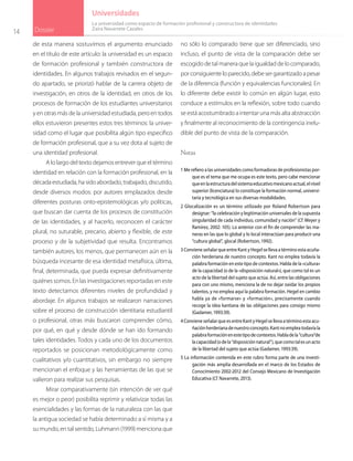 14 Dossier
Universidades
de esta manera sostuvimos el argumento enunciado
en el título de este artículo: la universidad es un espacio
de formación profesional y también constructora de
identidades. En algunos trabajos revisados en el segun-
do apartado, se priorizó hablar de la carrera objeto de
investigación, en otros de la identidad, en otros de los
procesos de formación de los estudiantes universitarios
y en otras más de la universidad estudiada, pero en todos
ellos estuvieron presentes estos tres términos: la univer-
sidad como el lugar que posibilita algún tipo especifico
de formación profesional, que a su vez dota al sujeto de
una identidad profesional.
A lo largo del texto dejamos entrever que el término
identidad en relación con la formación profesional, en la
década estudiada, ha sido abordado, trabajado, discutido,
desde diversos modos: por autores emplazados desde
diferentes posturas onto-epistemológicas y/o políticas,
que buscan dar cuenta de los procesos de constitución
de las identidades, y al hacerlo, reconocen el carácter
plural, no suturable, precario, abierto y flexible, de este
proceso y de la subjetividad que resulta. Encontramos
también autores, los menos, que permanecen aún en la
búsqueda incesante de esa identidad metafísica, última,
final, determinada, que pueda expresar definitivamente
quiénes somos. En las investigaciones reportadas en este
texto detectamos diferentes niveles de profundidad y
abordaje. En algunos trabajos se realizaron narraciones
sobre el proceso de construcción identitaria estudiantil
o profesional, otras más buscaron comprender cómo,
por qué, en qué y desde dónde se han ido formando
tales identidades. Todos y cada uno de los documentos
reportados se posicionan metodológicamente como
cualitativos y/o cuantitativos, sin embargo no siempre
mencionan el enfoque y las herramientas de las que se
valieron para realizar sus pesquisas.
Mirar comparativamente (sin intención de ver qué
es mejor o peor) posibilita reprimir y relativizar todas las
esencialidades y las formas de la naturaleza con las que
la antigua sociedad se había determinado a sí misma y a
su mundo, en tal sentido, Luhmann (1999) menciona que
no sólo lo comparado tiene que ser diferenciado, sino
incluso, el punto de vista de la comparación debe ser
escogido de tal manera que la igualdad de lo comparado,
porconsiguienteloparecido,debesergarantizadoapesar
de la diferencia (función y equivalencias funcionales). En
lo diferente debe existir lo común en algún lugar, esto
conduce a estímulos en la reflexión, sobre todo cuando
se está acostumbrado a intentar una más alta abstracción
y finalmente al reconocimiento de la contingencia inelu-
dible del punto de vista de la comparación.
Notas
1 Me refiero a las universidades como formadoras de profesionistas por-
que es el tema que me ocupa es este texto, pero cabe mencionar
queenlaestructuradelsistemaeducativomexicanoactual,elnivel
superior (licenciatura) lo constituye la formación normal, universi-
taria y tecnológica en sus diversas modalidades.
2 Glocalización es un término utilizado por Roland Robertson para
designar: “la celebración y legitimación universales de la supuesta
singularidad de cada individuo, comunidad y nación” (Cf. Meyer y
Ramírez, 2002: 105). Lo anterior con el fin de comprender las ma-
neras en las que lo global y lo local interactúan para producir una
“cultura global”, glocal (Robertson, 1992).
3 Conviene señalar que entre Kant y Hegel se lleva a término esta acuña-
ción herderiana de nuestro concepto. Kant no emplea todavía la
palabra formación en este tipo de contextos. Habla de la «cultura»
de la capacidad (o de la «disposición natural»), que como tal es un
acto de la libertad del sujeto que actúa. Así, entre las obligaciones
para con uno mismo, menciona la de no dejar oxidar los propios
talentos, y no emplea aquí la palabra formación. Hegel en cambio
habla ya de «formarse» y «formación», precisamente cuando
recoge la idea kantiana de las obligaciones para consigo mismo
(Gadamer, 1993:39).
4 Conviene señalar que es entre Kant y Hegel se lleva a término esta acu-
ñaciónherderianadenuestroconcepto.Kantnoempleatodavíala
palabraformaciónenestetipodecontextos.Habladela“cultura”de
lacapacidad(odela“disposiciónnatural”),quecomotalesunacto
de la libertad del sujeto que actúa (Gadamer, 1993:39).
5 La información contenida en este rubro forma parte de una investi-
gación más amplia desarrollada en el marco de los Estados de
Conocimiento 2002-2012 del Consejo Mexicano de Investigación
Educativa (Cf. Navarrete, 2013).
La universidad como espacio de formación profesional y constructora de identidades
Zaira Navarrete Cazales
 