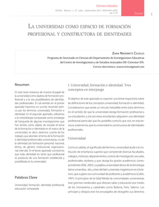 5
Dossier
Universidades
Zaira Navarrete Cazales
Programa de Doctorado en Ciencias del Departamento de Investigaciones Educativas
del Centro de Investigaciones y de Estudios Avanzados DIE-Cinvestav IPN.
Correo electrónico: znavarretec@gmail.com
La universidad como espacio de formación
profesional y constructora de identidades
I. Universidad, formación e identidad. Tres
conceptos en interjuego
El objetivo de este apartado es exponer una breve trayectoria sobre
las definiciones de los conceptos universidad, formación e identidad.
Consideramos que existe un vínculo ineludible entre estos términos
en el sentido de que la universidad otorga formación profesional a
sus estudiantes y a la vez estos estudiantes adquieren una identidad
profesional particular que los posibilita como lo que son, en esta te-
situra sostenemos que la universidad es constructora de identidades
profesionales.
Universidad
Como es sabido, el significado del término universidad alude a la ins-
titución de enseñanza superior que comprende diversas facultades,
colegios, institutos,departamentos, centros de investigación, escuelas
profesionales, etcétera, y que otorga los grados académicos corres-
pondientes (RAE, 2001). La palabra universidad deriva de la etimología
latina universĭtas, -ātis, y éste del latín universitasmagistrorumetschola-
rium, que sugiere una comunidad de profesores y académicos (Colish,
1997). A principios de la Edad Media las comunidades universitarias
eran gremios medievales que ofrecían saber y educación por medio
de los monasterios y catedrales como Bolonia, París, Salerno. Los
príncipes y obispos eran los encargados de otorgarles sus derechos
UDUAL · México · n. 57 · julio - septiembre 2013 · ISSN 0041-8935
pp. 5-16
Resumen
En este texto tratamos de mostrar el papel de
la universidad como dadora de formación pro-
fesional y a la vez posibilitadora de identida-
des profesionales. En tal sentido en el primer
apartado hacemos un sucinto recorrido teóri-
co por los términos universidad, formación e
identidad. En el segundo apartado, utilizamos
a la metodología comparada como estrategia
de búsqueda de algunas investigaciones que
han tenido como objeto de estudio el tema
de la formación e identidad en el marco de la
universidad, es decir, daremos cuenta de los
trabajos que abordan el tema de la formación
e identidad profesionales universitarias, no de
la identidad y/o formación personal, nacional,
étnica, de género, institucional, organizacio-
nal, inter alia. En el tercer apartado concluimos
que toda identidad en tanto que profesional
es producto de una formación establecida y
posibilitada en la universidad.
Palabras Clave
Universidad, formación, identidad profesional,
educación comparada
 
