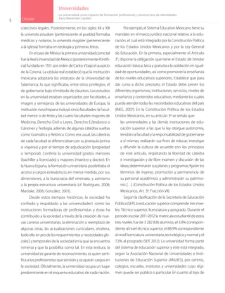 6 Dossier
Universidades
colectivos legales. Posteriormente, en los siglos XII y XIII
la universita estudiare (perteneciente al pueblo) formaba
médicos y notarios, la universita magister (perteneciente
a la iglesia) formaba en teología y primeras letras.
EnelcasodeMéxicolaprimerauniversidadcomotal
fuelaRealUniversidaddeMéxico(posteriormentePontifi-
cia)fundadaen1551porordendeCarlosVbajoelauspicio
de la Corona. La cédula real estableció que la institución
mexicana adoptaría los estatutos de la Universidad de
Salamanca, lo que significaba, entre otros privilegios, el
de gobernarse bajo el método de claustros. Los estudios
en la universidad estaban organizados por facultades, a
imagen y semejanza de las universidades de Europa, la
instituciónnovohispanaincluyócincofacultades:laFacul-
tad menor o de Artes y las cuatro facultades mayores de
Medicina, Derecho Civil o Leyes, Derecho Eclesiástico o
Cánones y Teología, además de algunas cátedras sueltas
como Gramática y Retórica. Como era usual, las cátedras
de cada facultad se diferenciaban por su jerarquía (prima
o vísperas) y por el tiempo de adjudicación (propiedad
o temporal). Confería la universidad grados menores
(bachiller y licenciado) y mayores (maestro y doctor). En
la Nueva España, la formación universitaria posibilitaba el
acceso a cargos eclesiásticos; en menor medida, por sus
dimensiones, a la burocracia del virreinato, y asimismo
a la propia estructura universitaria (cf. Rodríguez, 2008;
Marsiske, 2006; González, 2001).
Desde estos tiempos históricos, la sociedad ha
confiado y respaldado a las universidades1 como las
instituciones formadoras de profesionistas y éstas ha
contribuido a la sociedad a través de la creación de nue-
vas carreras universitarias, la eliminación o reemplazo de
algunas otras, las actualizaciones curriculares, etcétera,
todo ello en pro de los requerimientos y necesidades glo-
cales2 y temporales de la sociedad en la que se encuentra
inmersa y que la posibilita como tal. En esta tesitura, la
universidad es garante de reconocimiento, es quien certi-
fica a los profesionistas que servirán y ocuparán cargos en
la sociedad. Oficialmente, la universidad ocupa un lugar
predominante en el esquema educativo de cada nación.
Por ejemplo, el Sistema Educativo Mexicano tiene su
mandato en el marco jurídico nacional relativo a la edu-
cación, el cual está integrado por la Constitución Política
de los Estados Unidos Mexicanos y por la Ley General
de Educación. En la primera, especialmente el Artículo
3°, dispone la obligación que tiene el Estado de brindar
educación básica, laica y gratuita a la población en igual-
dad de oportunidades, así como promover la enseñanza
de los niveles educativos superiores. Establece que para
dar curso a dicho precepto, el Estado debe prever los
diferentes organismos, instituciones, servicios, niveles de
enseñanza y contenidos educativos, mediante los cuales
pueda atender todas las necesidades educativas del país
(INEE, 2007). En la Constitución Política de los Estados
Unidos Mexicanos, en su artículo 3º se señala que:
las universidades y las demás instituciones de edu-
cación superior a las que la ley otorgue autonomía,
tendrán la facultad y la responsabilidad de gobernarse
a sí mismas; realizarán sus fines de educar, investigar
y difundir la cultura de acuerdo con los principios
de este artículo, respetando la libertad de cátedra
e investigación y de libre examen y discusión de las
ideas; determinarán sus planes y programas; fijarán los
términos de ingreso, promoción y permanencia de
su personal académico; y administrarán su patrimo-
nio […] (Constitución Política de los Estados Unidos
Mexicanos, Art. 3º, Fracción VII).
Según la clasificación de la Secretaría de Educación
Pública (SEP), la educación superior comprende tres nive-
les: Técnico superior, licenciatura y posgrado. Durante el
periodo escolar 2011-2012 la matrícula estudiantil de estos
tres niveles fue de 3 282 836 alumnos, el 3.9% correspon-
diente al nivel técnico superior, el 88.9% correspondiente
al nivel licenciatura universitaria, tecnológica y normal y el
7.2% al posgrado (SEP, 2012). La universidad forma parte
del sistema de educación superior y éste está integrado,
según la Asociación Nacional de Universidades e Insti-
tuciones de Educación Superior (ANUIES), por centros,
colegios, escuelas, institutos y universidades cuyo régi-
men puede ser público o particular. En cuanto al tipo de
La universidad como espacio de formación profesional y constructora de identidades
Zaira Navarrete Cazales
 