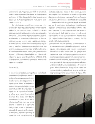 7
Dossier
Universidades
sostenimiento la SEP reporta que el 37.1% de la matrícula
de educación superior corresponde al sostenimiento
autónomo, el 17.8% al estatal, el 13.4% al sostenimiento
federal y el 31.7% corresponde a las instituciones parti-
culares (SEP, 2012).
De esta breve presentación concluimos que es in-
cuestionableelpapelquedesempeñalauniversidadenla
sociedad actual como una institución formadora de pro-
fesionistas(queofertaeducaciónendiversasmodalidades
educativas). Consideramos importante señalar que si bien
la universidad es un espacio de formación profesional,
reconocemos que no es el único espacio que otorga o
da formación, ésta puede darse/obtenerse en cualquier
espacio social no necesariamente escolar-formal sino
también en los espacios informales o no formales como
en la familia, talleres, charlas, interne, web, por mencionar
algunos y a diferentes edades biológicas a lo largo de la
vida, en las que se aprende y se forma (UNESCO, 2010).
En este sentido, consideramos pertinente desarrollar el
concepto formación.
Formación
Es por demás conocido que el significado original de la
palabra formación proviene del voca-
blo latino formatioy su asociación con
el verbo formar. Etimológicamente, el
significado de “forma” se refiere a la fi-
gura, contorno, configuración exterior
o estructura visible de un cuerpo, y el
significado de la palabra “formación”
se refiere, tanto a la acción a través o
en virtud de la cual, a partir de una
materia base, o a partir de un cuerpo
informe, indefinido o sin una forma
precisa, se alcanza o se logra una
configuración, la que es apropiada o
adecuada de acuerdo con la naturale-
za del objeto y al proceso que se sigue
para el efecto de formación, como al
resultado, producto o efecto de dicha acción, que sería
la configuración o estructura alcanzada o lograda de
algo que queda de esta manera definido, configurado,
estructurado, diferenciado e identificado (Brugger, 2000).
En esta definición bruggeriana, se puede observar
que uno de los primeros significados, el etimológico, de
la palabra formación es el relacionado a la forma exte-
rior, a lo natural, a lo físico. Consideramos que la palabra
formación puede aludir a por lo menos tres órdenes de
significación o de uso: 1) a la constitución material-física,
2) al conjunto ordenado de objetos o sujetos y 3) al de-
sarrollo intelectual-profesional.
1) La formación natural, referida a lo material-físico: es
la manera de estar configurado o dispuesto, alude al
aspecto exterior de algo, o a la creación o constitución
de una cosa que no existía antes, por ejemplo a un
conjunto de rocas o masas minerales que presentan
caracteres geológicos y paleontológicos semejantes.
2) La formación de conjuntos, representada por un con-
junto ordenado de objetos o sujetos, por ejemplo la re-
unión ordenada de un cuerpo de tropas o de barcos de
guerra (formación militar) o al conjunto de sujetos con
ciertatendenciaformacionalizantetalcomosucedecon
los grupos de personal que participan de alguna afilia-
UDUAL · México · n. 57 · julio - septiembre 2013 · ISSN 0041-8935
pp. 5-16
 