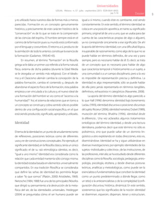 9
Dossier
Universidades
y es utilizado hasta nuestros días de formas más o menos
parecidas. Formación es un concepto genuinamente
histórico, y precisamente de este carácter histórico de la
“conservación” es de lo que se trata en la comprensión
de las ciencias del espíritu. El hombre siempre está en el
camino de la formación pues su mundo está conformado
por el lenguaje y costumbres. El retorno a sí, producto de
la asimilación de todo lo anterior, constituye la esencia de
la formación (Gadamer, 1993:40-43).
En resumen, al término “formación” en la filosofía
griegaseledabaunprimerusoreferidoalaformanatural,
física, externa de dicha palabra (durante la Edad Media
se le otorgaba un sentido más religioso). Con el Idealis-
mo y el Clasicismo alemán cambia la concepción de la
palabra formación, cambia el contenido y, después de
abandonar el aspecto físico de la formación, esta palabra
empieza a ser vinculada a la cultura y, el nuevo ideal de
una formación del hombre se vio como el “ascenso a la
humanidad”.4
Así, el sistema de relaciones que en torno a
un concepto se construye y cobra sentido sólo es posible
dentro de una configuración social específica, en el que
está siendo producido, significado, apropiado y utilizado.
Identidad
Eltemadelaidentidadesunpuntodeanudamientotanto
de reflexiones, posiciones teóricas como de diferentes
usosyre-de-construccionesconceptuales.Porejemplo,el
significante identidad, en la filosofía clásica, tenía un único
significado: el de su raíz etimológica identitas, es decir,
“igual a uno mismo”. Identidad era considerada como la
relación que cada entidad mantenía sólo consigo misma;
la identidad estaba basada en elementos universalmente
compartidos. En esa tradición filosófica se consideraba
que definir las señas de identidad les permitiría llegar
a saber “lo que somos” (Platón, 2000) Aristóteles, 1969).
Nietzsche (1984, 1988) fue uno de los principales filósofos
que dirigió su pensamiento a la destrucción de la meta-
física del ser, de las identidades universales. Heidegger
(2004) se preguntaba cómo el ser humano puede ser
igual a sí mismo, cuando éste es cambiante, está siendo
constantemente. En este sentido, el término identidad se
coloca en una posición aporética, en tanto su significado
primario, original (el de uno a uno, que se usaba para dar
cuenta de las características propias de algo o alguien),
ya no corresponde únicamente a ese significado. De ahí
la aporía del término identidad, con una dificultad lógica,
insuperable de razonamiento, como algo de lo que no se
puede hablar en términos definidos, de una vez y para
siempre, pero es necesario hablar de él. Es decir, se trata
de un concepto que es necesario para hablar de algo
que caracteriza temporal o históricamente a un sujeto, a
una comunidad o a un campo disciplinario, pero a la vez
es imposible de representación precisa y definitiva. La
identidad es algo irrepresentable, sólo se puede hablar
de ella pero jamás representarla en términos tangibles,
definitivos, exhaustivos ni categóricos (Navarrete, 2008).
La aporía del término identidad es algo parecido a
lo que Hall (1996) denomina identidad bajo borramiento;
Laclau (1993), identidad discursiva o posiciones discursivas
delsujeto; Ricoeur (2006), identidadnarrativa; Dubet (1989),
mutación del término; Bhabha (1996), identidad desde
la diferencia... Una vez aclarados algunos tratamientos
ontológicos del término identidad, y desde una lectura
derrideana, podemos decir que este término no sólo es
polisémico, sino que puede saltar de un dominio lin-
güístico a otro explotando en todas direcciones, esto es,
diseminándose. Identidad se ha y sigue utilizándose en
diversas investigaciones; por ejemplo: identidades de los
sujetos -individuales y colectivos-, de las instituciones, de
las profesiones, interalia; se ha estudiado desde diferentes
disciplinas como la filosofía, sociología, pedagogía, antro-
pología, psicología, etcétera, y desde diversas posturas
teóricas, analíticas y metodológicas, como puede ser la
esencialista o fundamentalista (que conciben la identidad
como un punto predeterminado a dónde llegar, como
un telos) o la antiesencialistas o de la complejidad (confi-
guración discursiva, histórica, dinámica). En este sentido,
sostenemos que los significados de la noción identidad
se diseminan, esparcen, dispersan, iteran y estructuran,
UDUAL · México · n. 57 · julio - septiembre 2013 · ISSN 0041-8935
pp. 5-16
 