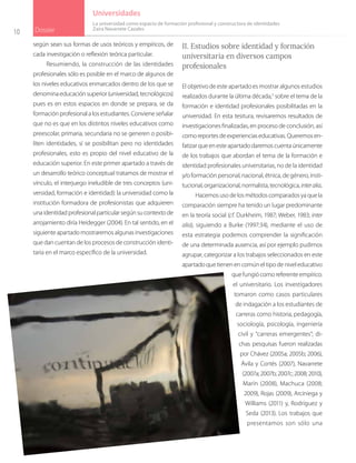10 Dossier
Universidades
según sean sus formas de usos teóricos y empíricos, de
cada investigación o reflexión teórica particular.
Resumiendo, la construcción de las identidades
profesionales sólo es posible en el marco de algunos de
los niveles educativos enmarcados dentro de los que se
denominaeducaciónsuperior(universidad,tecnológicos)
pues es en estos espacios en donde se prepara, se da
formación profesional a los estudiantes. Conviene señalar
que no es que en los distintos niveles educativos como
preescolar, primaria, secundaria no se generen o posibi-
liten identidades, sí se posibilitan pero no identidades
profesionales, esto es propio del nivel educativo de la
educación superior. En este primer apartado a través de
un desarrollo teórico conceptual tratamos de mostrar el
vínculo, el interjuego ineludible de tres conceptos (uni-
versidad, formación e identidad): la universidad como la
institución formadora de profesionistas que adquieren
unaidentidadprofesionalparticularsegúnsucontextode
arrojamiento diría Heidegger (2004). En tal sentido, en el
siguiente apartado mostraremos algunas investigaciones
que dan cuentan de los procesos de construcción identi-
taria en el marco específico de la universidad.
II. Estudios sobre identidad y formación
universitaria en diversos campos
profesionales
El objetivo de este apartado es mostrar algunos estudios
realizados durante la última década,5
sobre el tema de la
formación e identidad profesionales posibilitadas en la
universidad. En esta tesitura, revisaremos resultados de
investigaciones finalizadas, en proceso de conclusión, así
comoreportesdeexperienciaseducativas.Queremosen-
fatizar que en este apartado daremos cuenta únicamente
de los trabajos que abordan el tema de la formación e
identidad profesionales universitarias, no de la identidad
y/o formación personal, nacional, étnica, de género, insti-
tucional,organizacional,normalista,tecnológica,interalia.
Hacemosusodelosmétodoscomparadosyaquela
comparación siempre ha tenido un lugar predominante
en la teoría social (cf. Durkheim, 1987; Weber, 1983; inter
alia), siguiendo a Burke (1997:34), mediante el uso de
esta estrategia podemos comprender la significación
de una determinada ausencia, así por ejemplo pudimos
agrupar, categorizar a los trabajos seleccionados en este
apartado que tienen en común el tipo de nivel educativo
que fungió como referente empírico:
el universitario. Los investigadores
tomaron como casos particulares
de indagación a los estudiantes de
carreras como historia, pedagogía,
sociología, psicología, ingeniería
civil y “carreras emergentes”; di-
chas pesquisas fueron realizadas
por Chávez (2005a; 2005b; 2006),
Ávila y Cortés (2007), Navarrete
(2007a;2007b;2007c;2008;2010),
Marín (2008), Machuca (2008;
2009), Rojas (2009), Arciniega y
Williams (2011) y, Rodríguez y
Seda (2013). Los trabajos que
presentamos son sólo una
La universidad como espacio de formación profesional y constructora de identidades
Zaira Navarrete Cazales
 