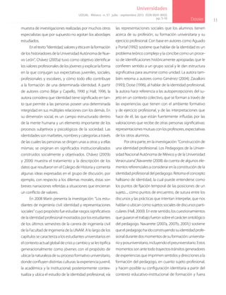 11
Dossier
Universidades
muestra de investigaciones realizadas por muchos otros
especialistas que por supuesto no agotan los abordajes
estudiados.
En el texto “Identidad, valores y ética en la formación
de los historiadores de la Universidad Autónoma de Nue-
vo León”, Chávez (2005a) tuvo como objetivo identificar
los valores profesionales de los jóvenes y explicar la forma
en la que conjugan sus expectativas juveniles, sociales,
profesionales y escolares, y cómo todo ello contribuye
a la formación de una determinada identidad. A partir
de autores como Béjar y Capello, 1990 y; Hall, 1996, la
autora considera que identidad tiene significado en tan-
to que permite a las personas poseer una determinada
integridad en sus múltiples relaciones con los demás. En
su dimensión social, es un campo estructurado dentro
de la mente humana y un elemento importante de los
procesos subjetivos y psicológicos de la sociedad. Las
identidades son marbetes, nombres y categorías a través
de las cuales las personas se dirigen unas a otras y a ellas
mismas; se originan en significados institucionalizados
construidos socialmente y objetivados. Chávez (2005b
y 2006) muestra el tratamiento y la descripción de los
datos que resultaron en el Colegio de Historia y comenta
algunas ideas expresadas en el grupo de discusión, por
ejemplo, con respecto a los dilemas morales, éstas son
breves narraciones referidas a situaciones que encierran
un conflicto de valores.
En 2008 Marín presenta la investigación: “Los estu-
diantes de ingeniería civil: identidad y representaciones
sociales” cuyo propósito fue estudiar rasgos significativos
de la identidad profesional mostrados por los estudiantes
de los últimos semestres de la carrera de ingeniería civil
de la Facultad de Ingeniería de la UNAM. A lo largo de los
capítulos se caracteriza a los estudiantes universitarios en
el contexto actual global de crisis y cambio y se les tipifica
generacionalmente como jóvenes con el propósito de
ubicar la naturaleza de su proceso formativo universitario,
donde confluyen distintas culturas: la experiencia juvenil,
la académica y la institucional; posteriormente contex-
tualiza y ubica el estudio de la identidad profesional, vía
las representaciones sociales que los alumnos tienen
acerca de su profesión, su formación universitaria y su
ejercicio profesional. Con base en autores como Aguado
y Portal (1992) sostiene que hablar de la identidad es un
problema teórico complejo y la concibe como un proce-
so de identificaciones históricamente apropiadas que le
confieren sentido a un grupo social y le dan estructura
significativa para asumirse como unidad. La autora tam-
bién retoma a autores como Giménez (2004); Zavalloni
(1993); Doise (1996), al hablar de la identidad profesional,
la autora hace referencia a las autopercepciones del su-
jeto en un contexto colectivo, que se forman a través de
las experiencias que tienen con el ambiente formativo
y de ejercicio profesional, y de las interpretaciones que
hace de él, las que están fuertemente influidas por las
valoraciones que recibe de otras personas significativas:
representacionesmutuasconlosprofesores,expectativas
de los otros alumnos.
Por otra parte, en la investigación: “Construcción de
una identidad profesional. Los Pedagogos de la Univer-
sidad Nacional Autónoma de México y de la Universidad
Veracruzana”,Navarrete (2008) da cuenta de algunos ele-
mentos referenciales a considerar en la constitución de la
identidad profesional del pedagogo. Retoma el concepto
hallsiano de identidad, la cual puede entenderse como
los puntos de fijación temporal de las posiciones de un
sujeto..., como puntos de encuentro, de sutura entre los
discursos y las prácticas que intentan interpelar, que nos
hablan o ubican como sujetos sociales de discursos parti-
culares (Hall, 2000). En este sentido, los cuestionamientos
queguiaroneltrabajofueronsobreelcarácterontológico
del pedagogo. Navarrete (2007a, 2007b, 2007c) sostiene
queelpedagogohaidoconstruyendosuidentidadprofe-
sionaldurantedosmomentosdesuformación:universita-
rio y posuniversitario, incluyendo el preuniversitario. Estos
momentossonantetodotrayectos-tránsitosgeneradores
de experiencias que imprimen sentidos y direcciones a la
formación del pedagogo, en cuanto sujeto profesional,
y hacen posible su configuración identitaria a partir del
contexto educativo-institucional de formación y fuera
UDUAL · México · n. 57 · julio - septiembre 2013 · ISSN 0041-8935
pp. 5-16
 