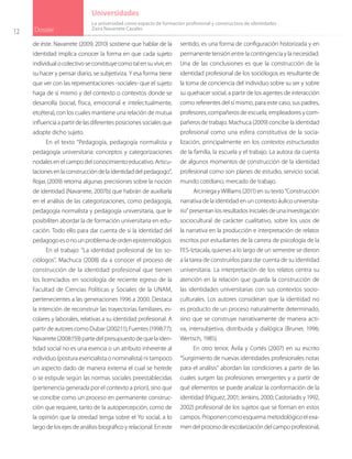 12 Dossier
Universidades
de éste. Navarrete (2009, 2010) sostiene que hablar de la
identidad implica conocer la forma en que cada sujeto
individualocolectivoseconstituyecomotalensuvivir,en
su hacer y pensar diario, se subjetiviza. Y esa forma tiene
que ver con las representaciones -sociales- que el sujeto
haga de sí mismo y del contexto o contextos donde se
desarrolla (social, física, emocional e intelectualmente,
etcétera), con los cuales mantiene una relación de mutua
influenciaapartirdelasdiferentesposicionessocialesque
adopte dicho sujeto.
En el texto “Pedagogía, pedagogía normalista y
pedagogía universitaria: conceptos y categorizaciones
nodales en el campo del conocimiento educativo. Articu-
lacionesenlaconstruccióndelaidentidaddelpedagogo”,
Rojas (2009) retoma algunas precisiones sobre la noción
de identidad (Navarrete, 2007b) que habrán de auxiliarla
en el análisis de las categorizaciones, como pedagogía,
pedagogía normalista y pedagogía universitaria, que le
posibiliten abordar la de formación universitaria en edu-
cación. Todo ello para dar cuenta de si la identidad del
pedagogoesonounproblemadeordenepistemológico.
En el trabajo: “La identidad profesional de los so-
ciólogos”, Machuca (2008) da a conocer el proceso de
construcción de la identidad profesional que tienen
los licenciados en sociología de reciente egreso de la
Facultad de Ciencias Políticas y Sociales de la UNAM,
pertenecientes a las generaciones 1996 a 2000. Destaca
la intención de reconstruir las trayectorias familiares, es-
colares y laborales, relativas a su identidad profesional. A
partir de autores como Dubar (2002:11); Fuentes (1998:77);
Navarrete(2008:159)partedelpresupuestodequelaiden-
tidad social no es una esencia o un atributo inherente al
individuo (postura esencialista o nominalista) ni tampoco
un aspecto dado de manera externa el cual se herede
o se estipule según las normas sociales preestablecidas
(pertenencia generada por el contexto a priori), sino que
se concibe como un proceso en permanente construc-
ción que requiere, tanto de la autopercepción, como de
la opinión que la otredad tenga sobre el Yo social, a lo
largo de los ejes de análisis biográfico y relacional. En este
sentido, es una forma de configuración historizada y en
permanente tensión entre la contingencia y la necesidad.
Una de las conclusiones es que la construcción de la
identidad profesional de los sociólogos es resultante de
la toma de conciencia del individuo sobre su ser y sobre
su quehacer social, a partir de los agentes de interacción
como referentes del sí mismo, para este caso, sus padres,
profesores, compañeros de escuela, empleadores y com-
pañeros de trabajo. Machuca (2009) concibe la identidad
profesional como una esfera constitutiva de la socia-
lización, principalmente en los contextos estructurados
de la familia, la escuela y el trabajo. La autora da cuenta
de algunos momentos de construcción de la identidad
profesional como son planes de estudio, servicio social,
mundo cotidiano, mercado de trabajo.
Arciniega y Williams (2011) en su texto “Construcción
narrativa de la identidad en un contexto áulico universita-
rio” presentan los resultados iniciales de una investigación
sociocultural de carácter cualitativo, sobre los usos de
la narrativa en la producción e interpretación de relatos
escritos por estudiantes de la carrera de psicología de la
FES-Iztacala, quienes a lo largo de un semestre se dieron
a la tarea de construirlos para dar cuenta de su identidad
universitaria. La interpretación de los relatos centra su
atención en la relación que guarda la construcción de
las identidades universitarias con sus contextos socio-
culturales. Los autores consideran que la identidad no
es producto de un proceso naturalmente determinado,
sino que se construye narrativamente de manera acti-
va, intersubjetiva, distribuida y dialógica (Bruner, 1996;
Wertsch, 1985).
En otro tenor, Ávila y Cortés (2007) en su escrito
“Surgimiento de nuevas identidades profesionales notas
para el análisis” abordan las condiciones a partir de las
cuales surgen las profesiones emergentes y a partir de
qué elementos se puede analizar la conformación de la
identidad (Iñiguez, 2001; Jenkins, 2000; Castoriadis y 1992,
2002) profesional de los sujetos que se forman en estos
campos. Proponen como esquema metodológico el exa-
mendelprocesodeescolarizacióndelcampoprofesional,
La universidad como espacio de formación profesional y constructora de identidades
Zaira Navarrete Cazales
 